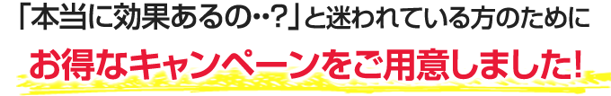 「本当に効果あるの・・?」と迷われている方のためにお得なキャンペーンをご用意しました!
