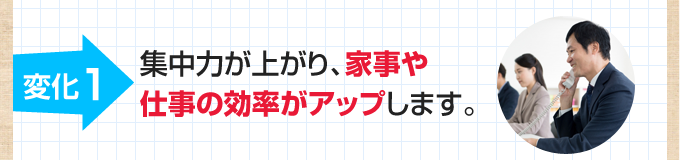 1.集中力が上がり、家事や仕事の効率がアップします。