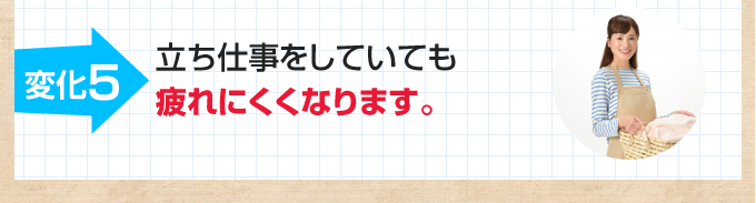 5.立ち仕事をしていても疲れにくくなります。