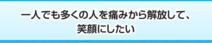 一人でも多くの人を痛みから解放して、笑顔にしたい