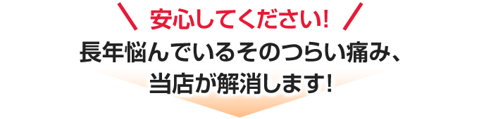 安心してください!長年悩んでいるそのつらい痛み、当店が解消します!
