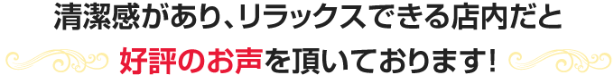 清潔感があり、リラックスできる店内だと好評のお声を頂いております!